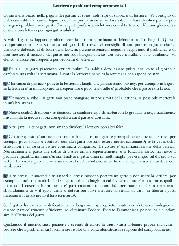 Lettiera e problemi comportamentali
Come menzionato nella pagina dei gattini ci sono molti tipi di sabbia e di lettiere.  Vi consiglio di utilizzare sabbia a base di legno in quanto più naturale ed evitare sabbia a base di silice poiché può dare gravi problemi se ingerita. I miei gatti preferiscono lettiere con il tettuccio.  Vi consiglio inoltre di avere una lettiera per ogni gatto adulto. 
A volte i gatti sviluppano problemi con la lettiera ed urinano o defecano in altri luoghi.  Questo comportamento e’ spesso dovuto ad agenti di stress.  Vi consiglio di non punire un gatto che ha urinato o defecato al di fuori della lettiera, perché attenzioni negative peggiorano il problema, e di non mettere il musetto del gatto nei suoi bisogni poiché non serve a nulla, e’ solo umiliante. Vi elenco le cause più frequenti per problemi di lettiera:
 Pulizia - ai gatti piacciono lettiere pulite. La sabbia deve essere pulita due volte al giorno e cambiata una volta la settimana.  Lavate la lettiera una volta la settimana con sapone neutro.
 Mancanza di privacy - ponete la lettiera in luoghi che garantiscono privacy, per esempio in bagno, se la lettiera e’ in un luogo molto frequentato e poco tranquillo e’ probabile che il gatto non la usa.
 Vicinanza al cibo - ai gatti non piace mangiare in prossimità della lettiera, se possibile mettetela in un’altra stanza.
 Nuova qualità di sabbia - se decidete di cambiare tipo di sabbia fatelo gradualmente, inizialmente mischiando la nuova sabbia con quella a cui il gatto e’ abituato. 
 Altri gatti - alcuni gatti non amano dividere la lettiera con altri felini.
 Cistite - questo e’ un problema molto frequente tra i gatti e principalmente dovuto a stress (per esempio poco spazio o conflitto con altri gatti possono essere motivi scatenanti); se la causa dello stress non e’ rimossa la cistite continua a comparire.  La cistite e’ un’infiammazione della vescica. Normalmente il gatto che soffre di cistite urina frequentemente, e si forza nel farlo, ma riesce a produrre quantità minime d’urina.  Inoltre il gatto urina in molti luoghi, per esempio sul divano o sul letto.  La cistite può anche essere dovuta ad un’infezione batterica, in qual caso e’ curabile con antibiotici.  
 Altri stress - numerosi altri fattori di stress possono portare un gatto a non usare la lettiera, per esempio: conflitti con altri felini - il gatto urina in luoghi in cui il vostro odore e’ molto forte, quali il letto ed il cuscino (il piumino e’ particolarmente comodo), per marcare il suo territorio; abbandonamento – il gatto urina e defeca per farvi ritrovare la strada di casa (in libertà i gatti marcano in questo modo il loro territorio). 
Se il gatto ha urinato o defecato in un luogo non appropriato lavate con detersivo biologico in quanto particolarmente efficiente ad eliminare l’odore. Evitate l’ammoniaca poiché ha un odore simile all’urina del gatto.
Qualunque il motivo, siate pazienti e cercate di capire la causa (tutti abbiamo piccoli incidenti!), vedrete che il problema sarà facilmente risolto una volta identificata la ragione del comportamento.
