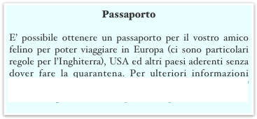 Passaporto
E’ possibile ottenere un passaporto per il vostro amico felino per poter viaggiare in Europa (ci sono particolari regole per l’Inghiterra), USA ed altri paesi aderenti senza dover fare la quarantena. Per ulteriori informazioni consultate il vostro veterinario e visitate il sito http://www.defra.gov.uk/animalh/quarantine/pets/index.htm 

