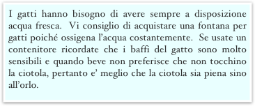 I gatti hanno bisogno di avere sempre a disposizione acqua fresca.  Vi consiglio di acquistare una fontana per gatti poiché ossigena l’acqua costantemente.  Se usate un contenitore ricordate che i baffi del gatto sono molto sensibili e quando beve non preferisce che non tocchino la ciotola, pertanto e’ meglio che la ciotola sia piena sino all’orlo.