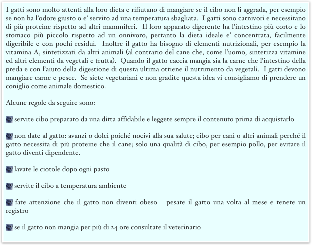 I gatti sono molto attenti alla loro dieta e rifiutano di mangiare se il cibo non li aggrada, per esempio se non ha l’odore giusto o e’ servito ad una temperatura sbagliata.  I gatti sono carnivori e necessitano di più proteine rispetto ad altri mammiferi.  Il loro apparato digerente ha l’intestino più corto e lo stomaco più piccolo rispetto ad un onnivoro, pertanto la dieta ideale e’ concentrata, facilmente digeribile e con pochi residui.  Inoltre il gatto ha bisogno di elementi nutrizionali, per esempio la vitamina A, sintetizzati da altri animali (al contrario del cane che, come l’uomo, sintetizza vitamine ed altri elementi da vegetali e frutta).  Quando il gatto caccia mangia sia la carne che l’intestino della preda e con l’aiuto della digestione di questa ultima ottiene il nutrimento da vegetali.  I gatti devono mangiare carne e pesce.  Se siete vegetariani e non gradite questa idea vi consigliamo di prendere un coniglio come animale domestico.
Alcune regole da seguire sono: 
 servite cibo preparato da una ditta affidabile e leggete sempre il contenuto prima di acquistarlo
 non date al gatto: avanzi o dolci poiché nocivi alla sua salute; cibo per cani o altri animali perché il gatto necessita di più proteine che il cane; solo una qualità di cibo, per esempio pollo, per evitare il gatto diventi dipendente. 
 lavate le ciotole dopo ogni pasto
 servite il cibo a temperatura ambiente
 fate attenzione che il gatto non diventi obeso – pesate il gatto una volta al mese e tenete un registro
 se il gatto non mangia per più di 24 ore consultate il veterinario