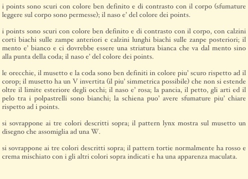 i points sono scuri con colore ben definito e di contrasto con il corpo (sfumature leggere sul corpo sono permesse); il naso e’ del colore dei points.
i points sono scuri con colore ben definito e di contrasto con il corpo, con calzini corti biachi sulle zampe anteriori e calzini lunghi biachi sulle zanpe posteriori; il mento e’ bianco e ci dovrebbe essere una striatura bianca che va dal mento sino alla punta della coda; il naso e’ del colore dei points.
le orecchie, il musetto e la coda sono ben definiti in colore piu’ scuro rispetto ad il corop; il musetto ha un V invertita (il piu’ simmetrica possibile) che non si estende oltre il limite esteriore degli occhi; il naso e’ rosa; la pancia, il petto, gli arti ed il pelo tra i polpastrelli sono bianchi; la schiena puo’ avere sfumature piu’ chiare rispetto ad i points.
si sovrappone ai tre colori descritti sopra; il pattern lynx mostra sul musetto un disegno che assomiglia ad una W.
si sovrappone ai tre colori descritti sopra; il pattern tortie normalmente ha rosso e crema mischiato con i gli altri colori sopra indicati e ha una apparenza maculata.
