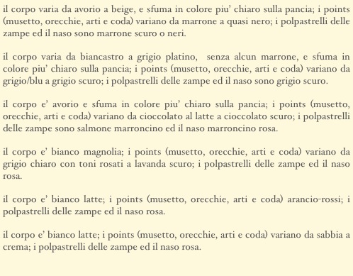 il corpo varia da avorio a beige, e sfuma in colore piu’ chiaro sulla pancia; i points (musetto, orecchie, arti e coda) variano da marrone a quasi nero; i polpastrelli delle zampe ed il naso sono marrone scuro o neri.
il corpo varia da biancastro a grigio platino,  senza alcun marrone, e sfuma in colore piu’ chiaro sulla pancia; i points (musetto, orecchie, arti e coda) variano da grigio/blu a grigio scuro; i polpastrelli delle zampe ed il naso sono grigio scuro.
il corpo e’ avorio e sfuma in colore piu’ chiaro sulla pancia; i points (musetto, orecchie, arti e coda) variano da cioccolato al latte a cioccolato scuro; i polpastrelli delle zampe sono salmone marroncino ed il naso marroncino rosa.
il corpo e’ bianco magnolia; i points (musetto, orecchie, arti e coda) variano da grigio chiaro con toni rosati a lavanda scuro; i polpastrelli delle zampe ed il naso rosa.
il corpo e’ bianco latte; i points (musetto, orecchie, arti e coda) arancio-rossi; i polpastrelli delle zampe ed il naso rosa. 
il corpo e’ bianco latte; i points (musetto, orecchie, arti e coda) variano da sabbia a crema; i polpastrelli delle zampe ed il naso rosa.