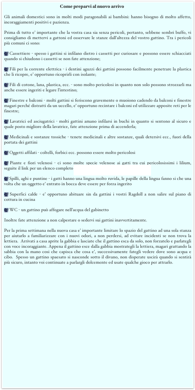 Come preparvi al nuovo arrivo
Gli animali domestici sono in molti modi paragonabili ai bambini: hanno bisogno di molto affetto, incoraggiamenti positivi e pazienza.
Prima di tutto e’ importante che la vostra casa sia senza pericoli, pertanto, sebbene sembri buffo, vi consigliamo di mettervi a gattoni ed osservare le stanze dall’altezza del vostro gattino. Tra i pericoli più comuni ci sono: 
 Cassettiere - spesso i gattini si infilano dietro i cassetti per curiosare e possono essere schiacciati quando si chiudono i cassetti se non fate attenzione;
 Fili per la corrente elettrica - i dentini aguzzi dei gattini possono facilmente penetrare la plastica che li ricopre, e’ opportuno ricoprirli con isolante; 
 Fili di cotone, lana, plastica, ecc. - sono molto pericolosi in quanto non solo possono strozzarli ma anche essere ingeriti e legare l’intestino;
 Finestre e balconi - molti gattini si feriscono gravemente o muoiono cadendo da balconi e finestre magari perché distratti da un uccello, e’ opportuno recintare i balconi ed utilizzare apposite reti per le finestre;
 Lavatrici ed asciugatrici - molti gattini amano infilarsi in buchi in quanto si sentono al sicuro e quale posto migliore della lavatrice, fate attenzione prima di accenderla; 
 Medicinali e sostanze tossiche - tenete medicinali e altre sostanze, quali detersivi ecc., fuori della portata dei gattini
 Oggetti affilati - coltelli, forbici ecc. possono essere molto pericolosi 
 Piante e fiori velenosi - ci sono molte specie velenose ai gatti tra cui pericolosissimi i lilium, seguite il link per un elenco completo http://www.cfainc.org/articles/plants.html 
 Spilli, aghi e puntine - i gatti hanno una lingua molto ruvida, le papille della lingua fanno si che una volta che un oggetto e’ entrato in bocca deve essere per forza ingerito
 Superfici calde - e’ opportuno abituare sin da gattini i vostri Ragdoll a non salire sul piano di cottura in cucina
 WC - un gattino può affogare nell’acqua del gabinetto
Inoltre fate attenzione a non calpestare o sedervi sui gattini inavvertitamente.
Per la prima settimana nella nuova casa e’ importante limitare lo spazio del gattino ad una sola stanza per aiutarlo a familiarizzare con i nuovi odori, a non perdersi, ad evitare incidenti se non trova la lettiera.  Arrivati a casa aprite la gabbia e lasciate che il gattino esca da solo, non forzatelo e parlategli con voce incoraggiante. Appena il gattino esce dalla gabbia mostrategli la lettiera, magari grattando la sabbia con la mano cosi che capisca che cosa e’, successivamente fategli vedere dove sono acqua e cibo.  Spesso un gattino spaesato si nasconde sotto il divano, non disperate uscirà quando si sentirà più sicuro, intanto voi continuate a parlargli dolcemente ed usate qualche gioco per attrarlo. 