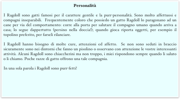 Personalità
I Ragdoll sono gatti famosi per il carattere gentile e la purr-personalità. Sono molto affettuosi e compagni inseparabili.  Frequentemente coloro che possiedo un gatto Ragdoll lo paragonano ad un cane per via del comportamento: corre alla porta per salutare il compagno umano quando arriva a casa; lo segue dappertutto (persino nella doccia!); quando gioca riporta oggetti, per esempio il topolino preferito, per farseli rilanciare. 
I Ragdoll hanno bisogno di molte cure, attenzioni ed affetto.  Se non sono seduti in braccio sicuramente sono nei dintorni che fanno un pisolino o osservano con attenzione le vostre interessanti attività. Alcuni Ragdoll sono chiaccherini ma non troppo, i miei rispondono sempre quando li saluto o li chiamo. Poche razze di gatto offrono una tale compagnia. 
In una sola parola i Ragdoll sono purr-fetti!
