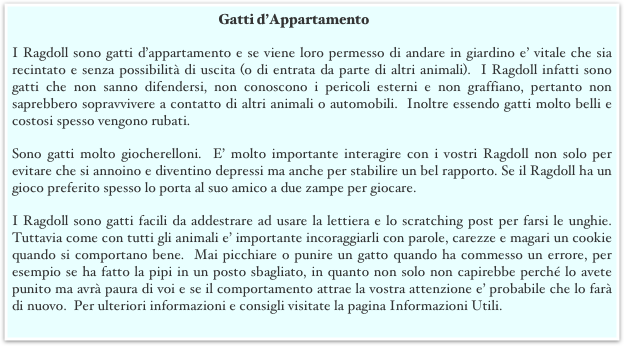 Gatti d’Appartamento
I Ragdoll sono gatti d’appartamento e se viene loro permesso di andare in giardino e’ vitale che sia recintato e senza possibilità di uscita (o di entrata da parte di altri animali).  I Ragdoll infatti sono gatti che non sanno difendersi, non conoscono i pericoli esterni e non graffiano, pertanto non saprebbero sopravvivere a contatto di altri animali o automobili.  Inoltre essendo gatti molto belli e costosi spesso vengono rubati.  
Sono gatti molto giocherelloni.  E’ molto importante interagire con i vostri Ragdoll non solo per evitare che si annoino e diventino depressi ma anche per stabilire un bel rapporto. Se il Ragdoll ha un gioco preferito spesso lo porta al suo amico a due zampe per giocare. 
I Ragdoll sono gatti facili da addestrare ad usare la lettiera e lo scratching post per farsi le unghie.  Tuttavia come con tutti gli animali e’ importante incoraggiarli con parole, carezze e magari un cookie quando si comportano bene.  Mai picchiare o punire un gatto quando ha commesso un errore, per esempio se ha fatto la pipi in un posto sbagliato, in quanto non solo non capirebbe perché lo avete punito ma avrà paura di voi e se il comportamento attrae la vostra attenzione e’ probabile che lo farà di nuovo.  Per ulteriori informazioni e consigli visitate la pagina Informazioni Utili.
